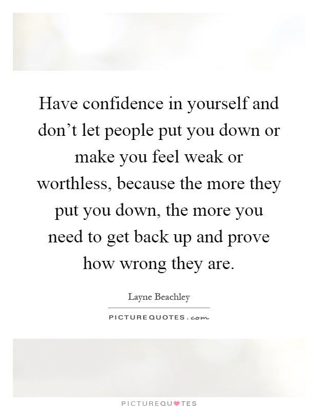 Have confidence in yourself and don't let people put you down or make you feel weak or worthless, because the more they put you down, the more you need to get back up and prove how wrong they are Picture Quote #1
