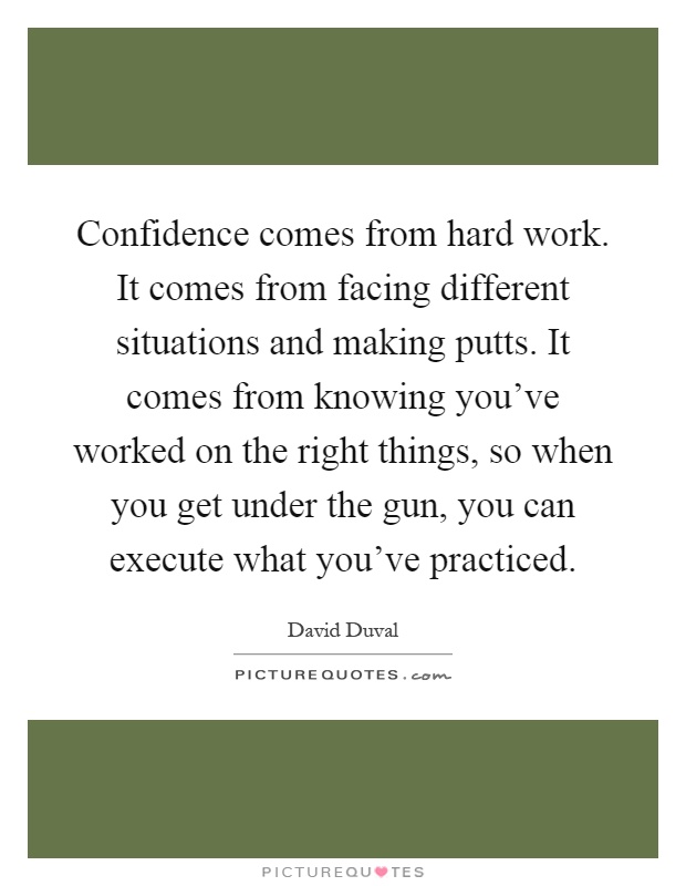 Confidence comes from hard work. It comes from facing different situations and making putts. It comes from knowing you've worked on the right things, so when you get under the gun, you can execute what you've practiced Picture Quote #1