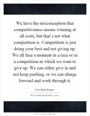 We have the misconception that competitiveness means winning at all costs, but that’s not what competition is. Competition is just doing your best and not giving up. We all face a moment in a race or in a competition in which we want to give up. We can either give in and not keep pushing, or we can charge forward and work through it Picture Quote #1