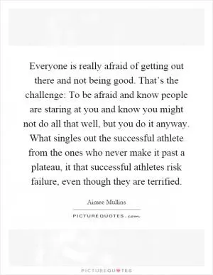 Everyone is really afraid of getting out there and not being good. That’s the challenge: To be afraid and know people are staring at you and know you might not do all that well, but you do it anyway. What singles out the successful athlete from the ones who never make it past a plateau, it that successful athletes risk failure, even though they are terrified Picture Quote #1
