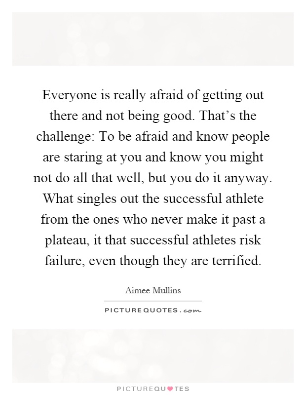 Everyone is really afraid of getting out there and not being good. That's the challenge: To be afraid and know people are staring at you and know you might not do all that well, but you do it anyway. What singles out the successful athlete from the ones who never make it past a plateau, it that successful athletes risk failure, even though they are terrified Picture Quote #1
