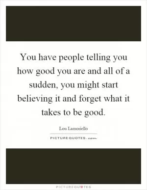 You have people telling you how good you are and all of a sudden, you might start believing it and forget what it takes to be good Picture Quote #1