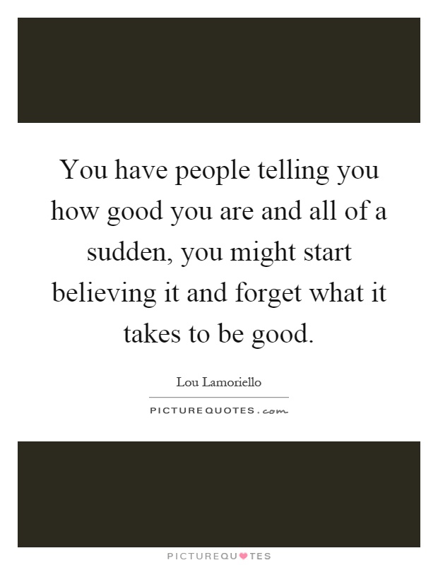 You have people telling you how good you are and all of a sudden, you might start believing it and forget what it takes to be good Picture Quote #1