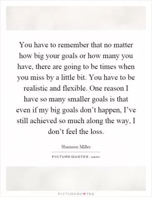 You have to remember that no matter how big your goals or how many you have, there are going to be times when you miss by a little bit. You have to be realistic and flexible. One reason I have so many smaller goals is that even if my big goals don’t happen, I’ve still achieved so much along the way, I don’t feel the loss Picture Quote #1