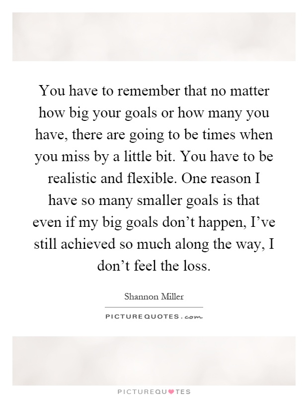You have to remember that no matter how big your goals or how many you have, there are going to be times when you miss by a little bit. You have to be realistic and flexible. One reason I have so many smaller goals is that even if my big goals don't happen, I've still achieved so much along the way, I don't feel the loss Picture Quote #1