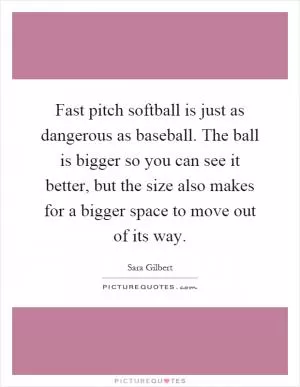 Fast pitch softball is just as dangerous as baseball. The ball is bigger so you can see it better, but the size also makes for a bigger space to move out of its way Picture Quote #1