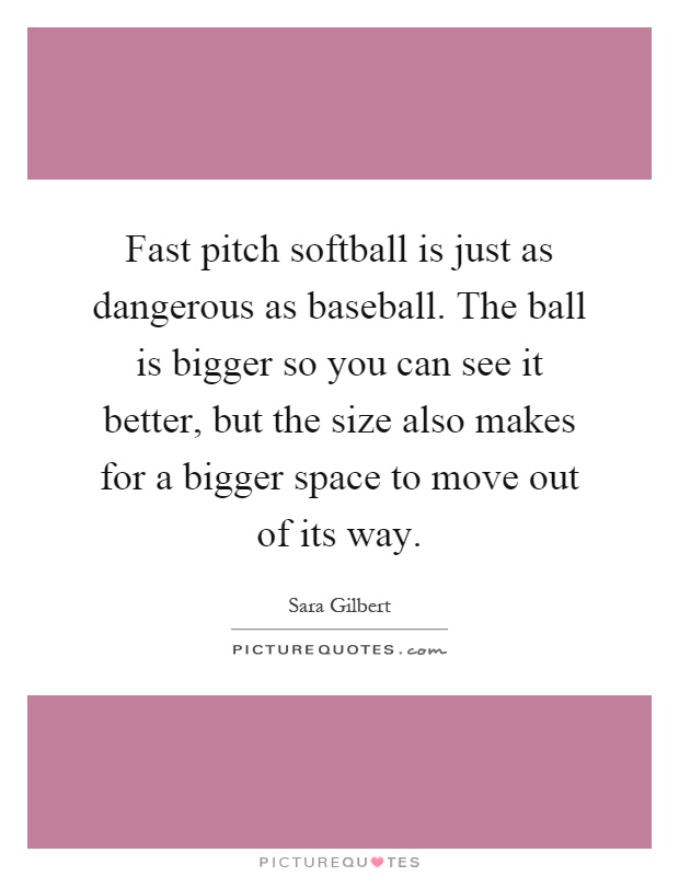 Fast pitch softball is just as dangerous as baseball. The ball is bigger so you can see it better, but the size also makes for a bigger space to move out of its way Picture Quote #1