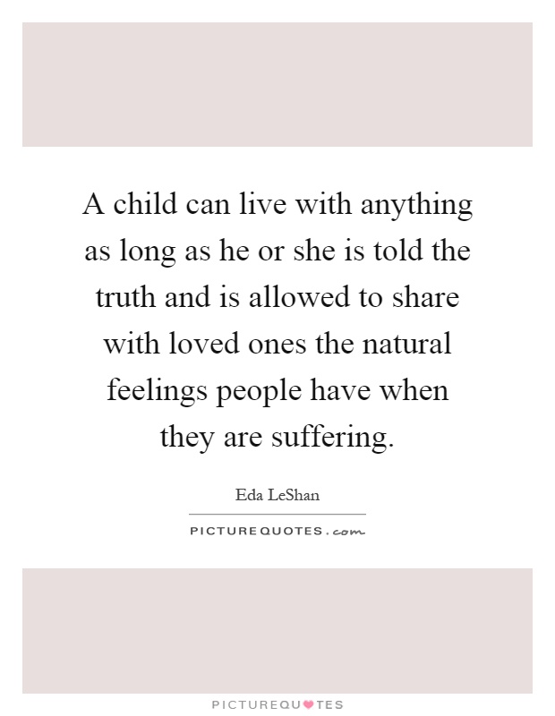 A child can live with anything as long as he or she is told the truth and is allowed to share with loved ones the natural feelings people have when they are suffering Picture Quote #1