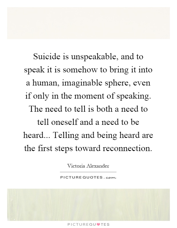 Suicide is unspeakable, and to speak it is somehow to bring it into a human, imaginable sphere, even if only in the moment of speaking. The need to tell is both a need to tell oneself and a need to be heard... Telling and being heard are the first steps toward reconnection Picture Quote #1