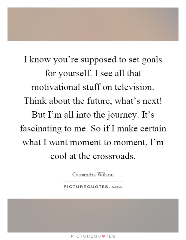 I know you're supposed to set goals for yourself. I see all that motivational stuff on television. Think about the future, what's next! But I'm all into the journey. It's fascinating to me. So if I make certain what I want moment to moment, I'm cool at the crossroads Picture Quote #1