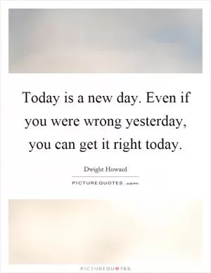 Today is a new day. Even if you were wrong yesterday, you can get it right today Picture Quote #1