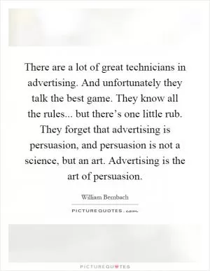 There are a lot of great technicians in advertising. And unfortunately they talk the best game. They know all the rules... but there’s one little rub. They forget that advertising is persuasion, and persuasion is not a science, but an art. Advertising is the art of persuasion Picture Quote #1