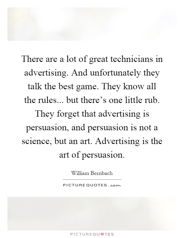 There are a lot of great technicians in advertising. And unfortunately they talk the best game. They know all the rules... but there's one little rub. They forget that advertising is persuasion, and persuasion is not a science, but an art. Advertising is the art of persuasion Picture Quote #1