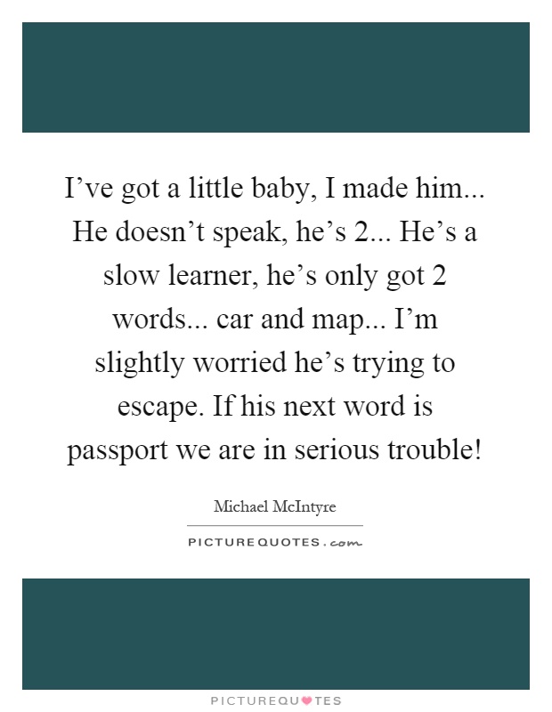 I've got a little baby, I made him... He doesn't speak, he's 2... He's a slow learner, he's only got 2 words... car and map... I'm slightly worried he's trying to escape. If his next word is passport we are in serious trouble! Picture Quote #1