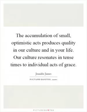 The accumulation of small, optimistic acts produces quality in our culture and in your life. Our culture resonates in tense times to individual acts of grace Picture Quote #1