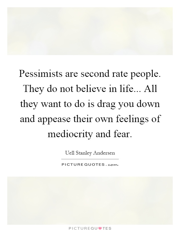 Pessimists are second rate people. They do not believe in life... All they want to do is drag you down and appease their own feelings of mediocrity and fear Picture Quote #1