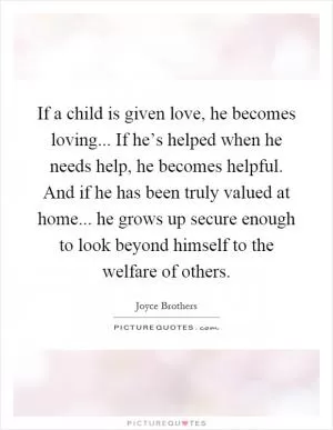 If a child is given love, he becomes loving... If he’s helped when he needs help, he becomes helpful. And if he has been truly valued at home... he grows up secure enough to look beyond himself to the welfare of others Picture Quote #1