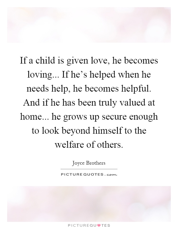 If a child is given love, he becomes loving... If he's helped when he needs help, he becomes helpful. And if he has been truly valued at home... he grows up secure enough to look beyond himself to the welfare of others Picture Quote #1