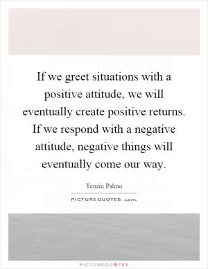 If we greet situations with a positive attitude, we will eventually create positive returns. If we respond with a negative attitude, negative things will eventually come our way Picture Quote #1