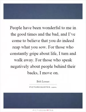 People have been wonderful to me in the good times and the bad, and I’ve come to believe that you do indeed reap what you sow. For those who constantly gripe about life, I turn and walk away. For those who speak negatively about people behind their backs, I move on Picture Quote #1