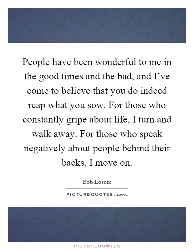 People have been wonderful to me in the good times and the bad, and I've come to believe that you do indeed reap what you sow. For those who constantly gripe about life, I turn and walk away. For those who speak negatively about people behind their backs, I move on Picture Quote #1