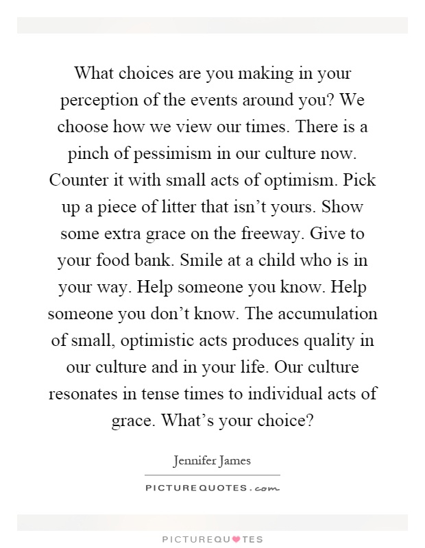 What choices are you making in your perception of the events around you? We choose how we view our times. There is a pinch of pessimism in our culture now. Counter it with small acts of optimism. Pick up a piece of litter that isn't yours. Show some extra grace on the freeway. Give to your food bank. Smile at a child who is in your way. Help someone you know. Help someone you don't know. The accumulation of small, optimistic acts produces quality in our culture and in your life. Our culture resonates in tense times to individual acts of grace. What's your choice? Picture Quote #1