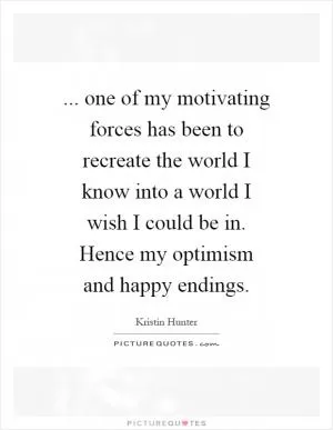 ... one of my motivating forces has been to recreate the world I know into a world I wish I could be in. Hence my optimism and happy endings Picture Quote #1