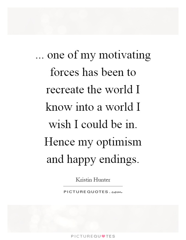 ... one of my motivating forces has been to recreate the world I know into a world I wish I could be in. Hence my optimism and happy endings Picture Quote #1