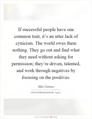 If successful people have one common trait, it’s an utter lack of cynicism. The world owes them nothing. They go out and find what they need without asking for permission; they’re driven, talented, and work through negatives by focusing on the positives Picture Quote #1