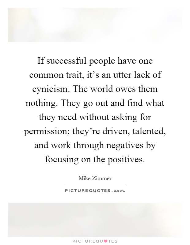 If successful people have one common trait, it's an utter lack of cynicism. The world owes them nothing. They go out and find what they need without asking for permission; they're driven, talented, and work through negatives by focusing on the positives Picture Quote #1
