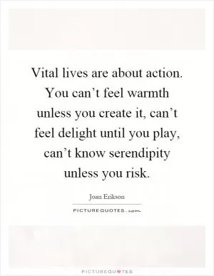 Vital lives are about action. You can’t feel warmth unless you create it, can’t feel delight until you play, can’t know serendipity unless you risk Picture Quote #1