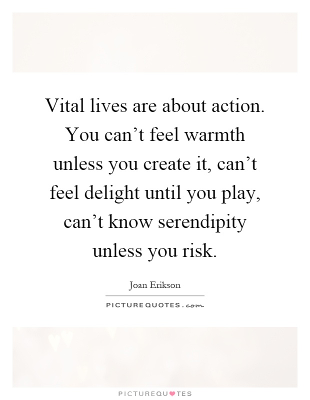 Vital lives are about action. You can't feel warmth unless you create it, can't feel delight until you play, can't know serendipity unless you risk Picture Quote #1
