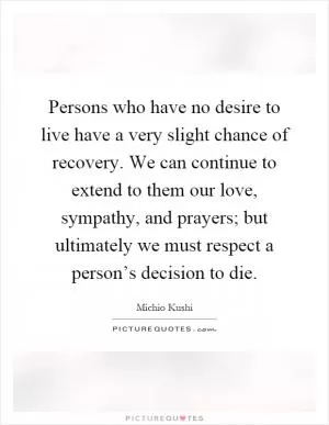 Persons who have no desire to live have a very slight chance of recovery. We can continue to extend to them our love, sympathy, and prayers; but ultimately we must respect a person’s decision to die Picture Quote #1