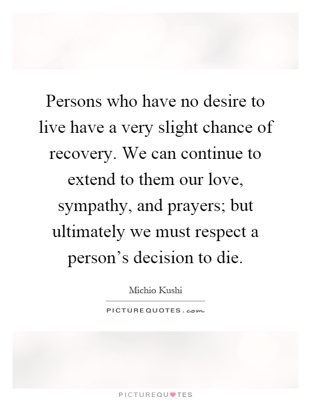 Persons who have no desire to live have a very slight chance of recovery. We can continue to extend to them our love, sympathy, and prayers; but ultimately we must respect a person's decision to die Picture Quote #1