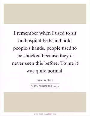 I remember when I used to sit on hospital beds and hold people s hands, people used to be shocked because they d never seen this before. To me it was quite normal Picture Quote #1