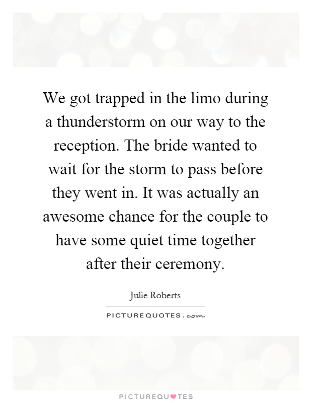 We got trapped in the limo during a thunderstorm on our way to the reception. The bride wanted to wait for the storm to pass before they went in. It was actually an awesome chance for the couple to have some quiet time together after their ceremony Picture Quote #1