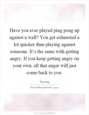 Have you ever played ping pong up against a wall? You get exhausted a lot quicker than playing against someone. It’s the same with getting angry. If you keep getting angry on your own, all that anger will just come back to you Picture Quote #1