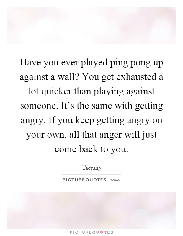 Have you ever played ping pong up against a wall? You get exhausted a lot quicker than playing against someone. It's the same with getting angry. If you keep getting angry on your own, all that anger will just come back to you Picture Quote #1