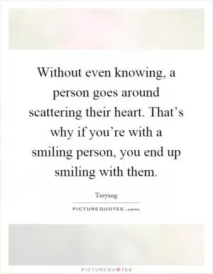 Without even knowing, a person goes around scattering their heart. That’s why if you’re with a smiling person, you end up smiling with them Picture Quote #1