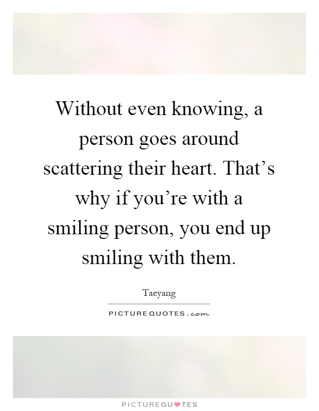 Without even knowing, a person goes around scattering their heart. That's why if you're with a smiling person, you end up smiling with them Picture Quote #1