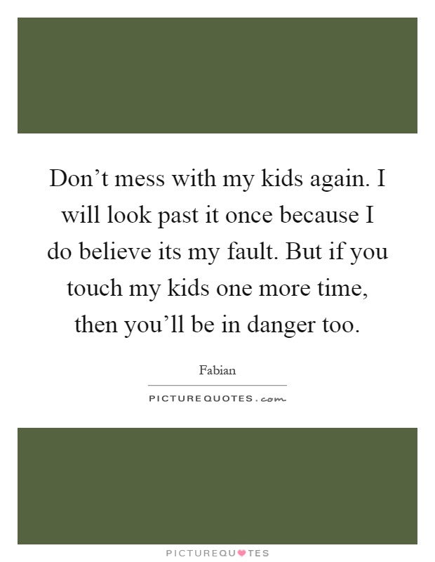 Don't mess with my kids again. I will look past it once because I do believe its my fault. But if you touch my kids one more time, then you'll be in danger too Picture Quote #1