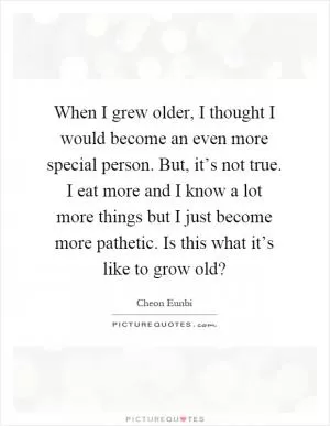 When I grew older, I thought I would become an even more special person. But, it’s not true. I eat more and I know a lot more things but I just become more pathetic. Is this what it’s like to grow old? Picture Quote #1
