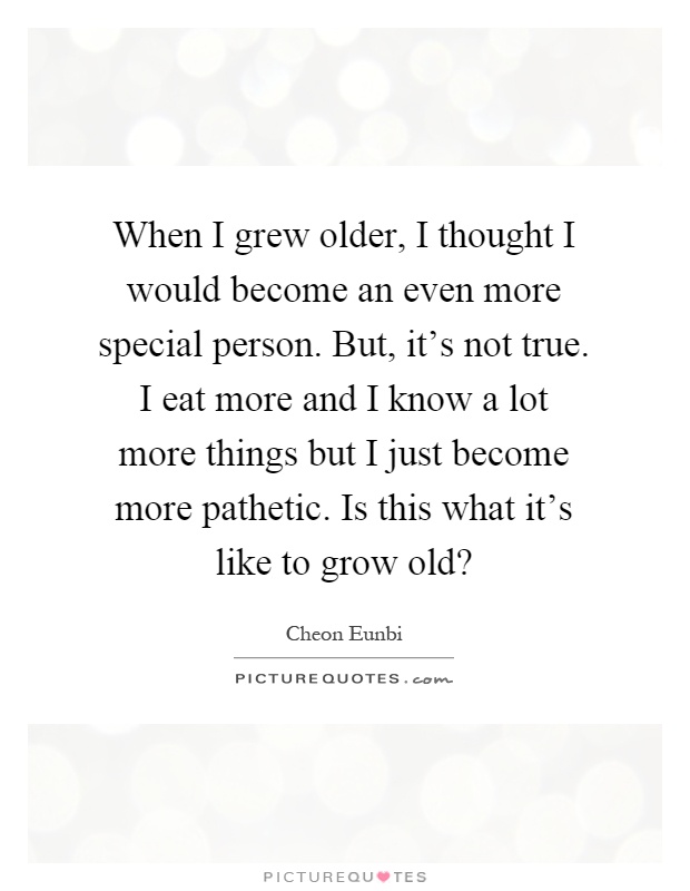 When I grew older, I thought I would become an even more special person. But, it's not true. I eat more and I know a lot more things but I just become more pathetic. Is this what it's like to grow old? Picture Quote #1