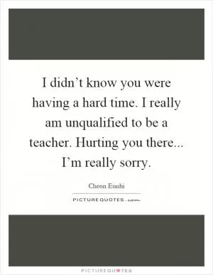 I didn’t know you were having a hard time. I really am unqualified to be a teacher. Hurting you there... I’m really sorry Picture Quote #1