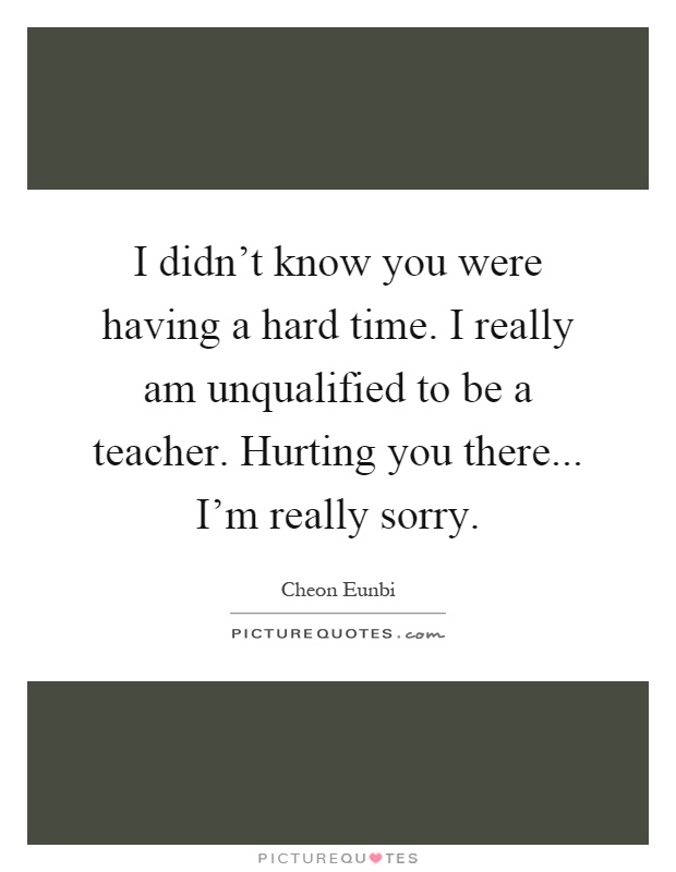 I didn't know you were having a hard time. I really am unqualified to be a teacher. Hurting you there... I'm really sorry Picture Quote #1
