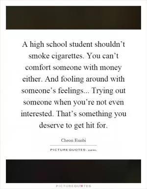 A high school student shouldn’t smoke cigarettes. You can’t comfort someone with money either. And fooling around with someone’s feelings... Trying out someone when you’re not even interested. That’s something you deserve to get hit for Picture Quote #1
