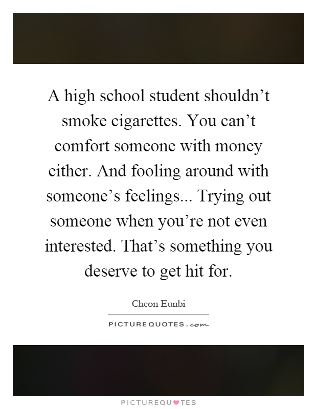 A high school student shouldn't smoke cigarettes. You can't comfort someone with money either. And fooling around with someone's feelings... Trying out someone when you're not even interested. That's something you deserve to get hit for Picture Quote #1