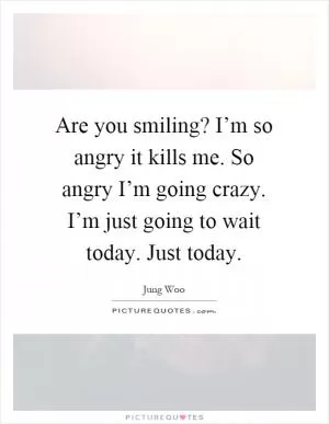Are you smiling? I’m so angry it kills me. So angry I’m going crazy. I’m just going to wait today. Just today Picture Quote #1