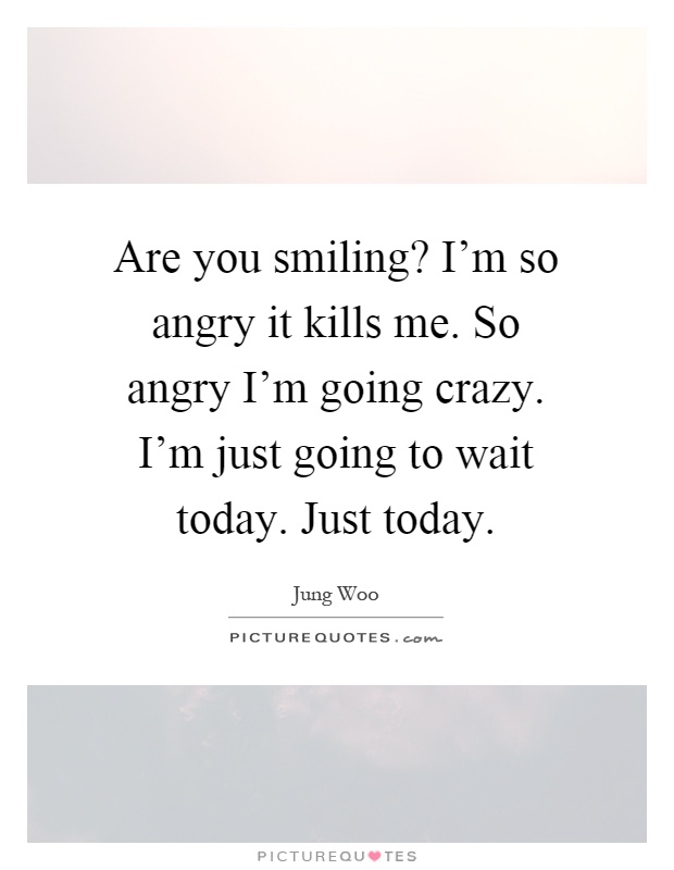 Are you smiling? I'm so angry it kills me. So angry I'm going crazy. I'm just going to wait today. Just today Picture Quote #1