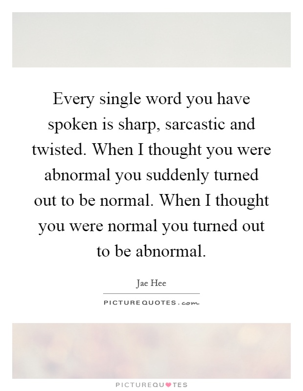 Every single word you have spoken is sharp, sarcastic and twisted. When I thought you were abnormal you suddenly turned out to be normal. When I thought you were normal you turned out to be abnormal Picture Quote #1